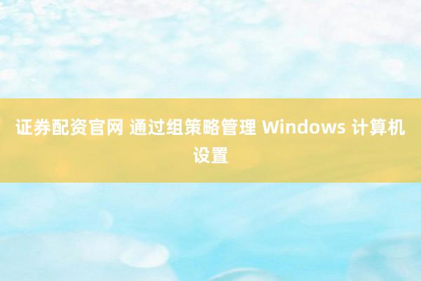 证券配资官网 通过组策略管理 Windows 计算机设置