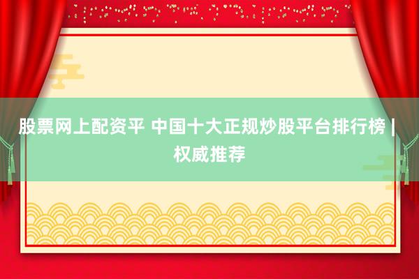 股票网上配资平 中国十大正规炒股平台排行榜 | 权威推荐