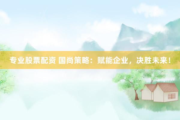 专业股票配资 国尚策略：赋能企业，决胜未来！