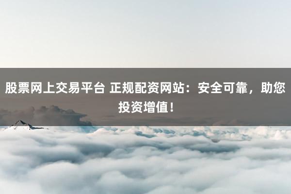 股票网上交易平台 正规配资网站：安全可靠，助您投资增值！