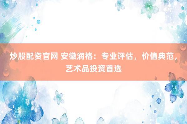 炒股配资官网 安徽润格：专业评估，价值典范，艺术品投资首选