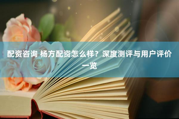 配资咨询 杨方配资怎么样？深度测评与用户评价一览