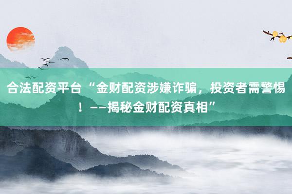 合法配资平台 “金财配资涉嫌诈骗，投资者需警惕！——揭秘金财配资真相”