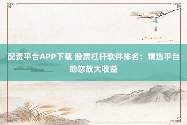 配资平台APP下载 股票杠杆软件排名：精选平台助您放大收益