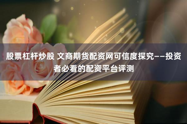 股票杠杆炒股 文商期货配资网可信度探究——投资者必看的配资平台评测