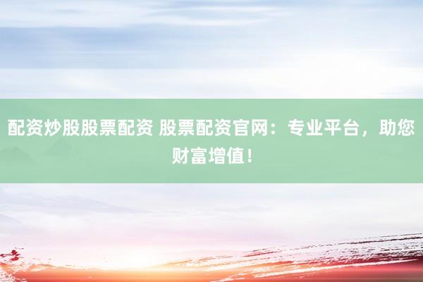 配资炒股股票配资 股票配资官网：专业平台，助您财富增值！
