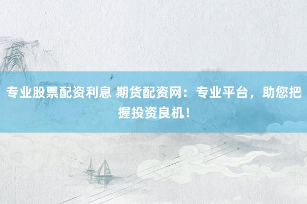 专业股票配资利息 期货配资网：专业平台，助您把握投资良机！