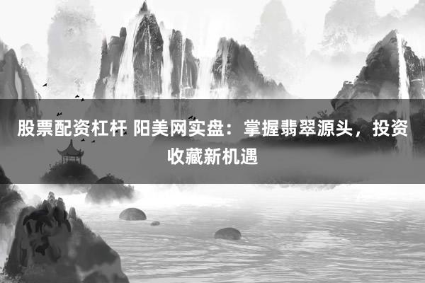 股票配资杠杆 阳美网实盘：掌握翡翠源头，投资收藏新机遇
