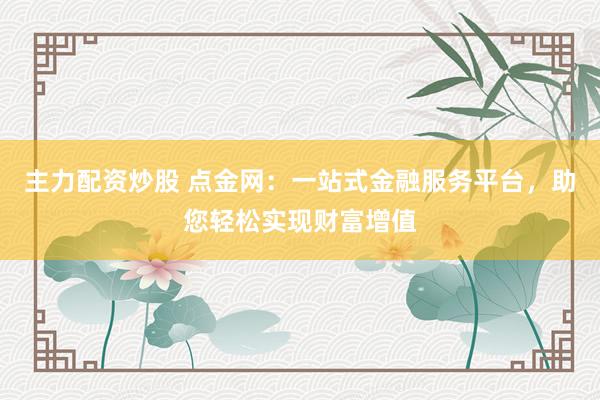主力配资炒股 点金网：一站式金融服务平台，助您轻松实现财富增值
