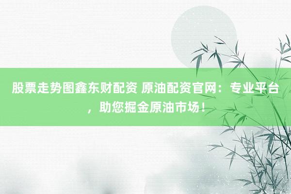 股票走势图鑫东财配资 原油配资官网：专业平台，助您掘金原油市场！