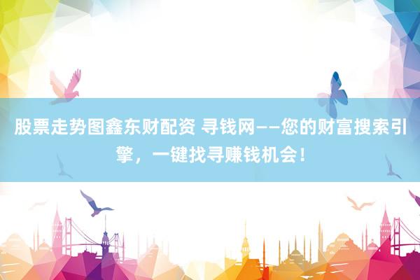 股票走势图鑫东财配资 寻钱网——您的财富搜索引擎，一键找寻赚钱机会！