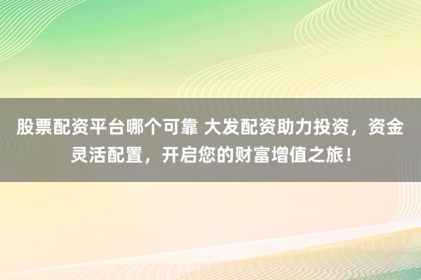 股票配资平台哪个可靠 大发配资助力投资，资金灵活配置，开启您的财富增值之旅！
