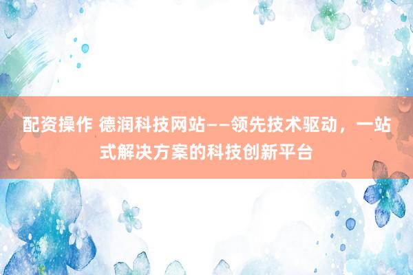 配资操作 德润科技网站——领先技术驱动，一站式解决方案的科技创新平台