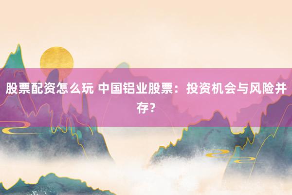 股票配资怎么玩 中国铝业股票：投资机会与风险并存？