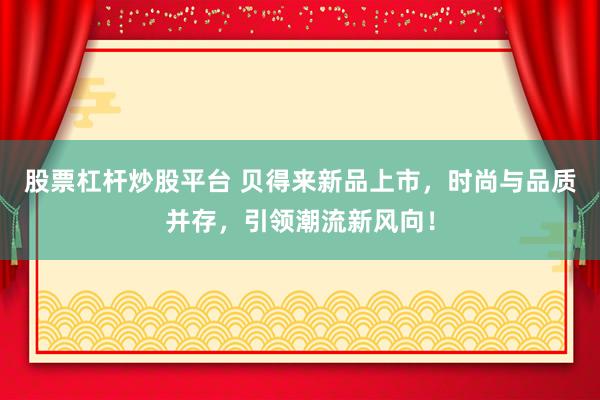 股票杠杆炒股平台 贝得来新品上市，时尚与品质并存，引领潮流新风向！