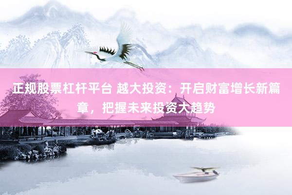 正规股票杠杆平台 越大投资：开启财富增长新篇章，把握未来投资大趋势