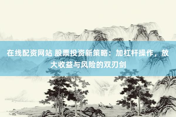 在线配资网站 股票投资新策略：加杠杆操作，放大收益与风险的双刃剑