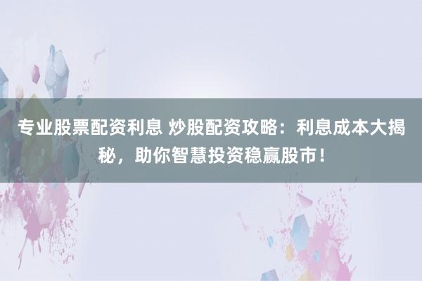 专业股票配资利息 炒股配资攻略：利息成本大揭秘，助你智慧投资稳赢股市！