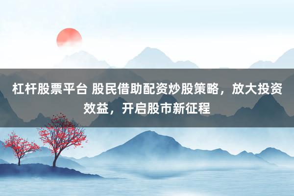 杠杆股票平台 股民借助配资炒股策略，放大投资效益，开启股市新征程