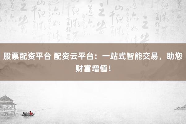 股票配资平台 配资云平台：一站式智能交易，助您财富增值！