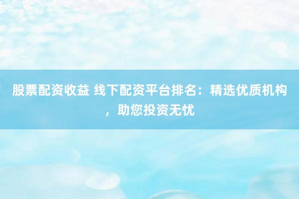 股票配资收益 线下配资平台排名：精选优质机构，助您投资无忧