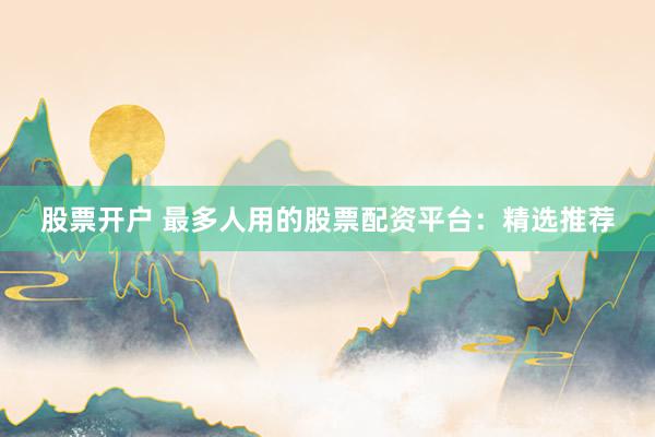 股票开户 最多人用的股票配资平台：精选推荐