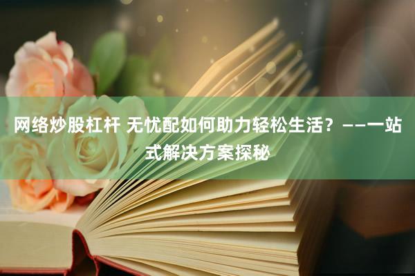 网络炒股杠杆 无忧配如何助力轻松生活？——一站式解决方案探秘