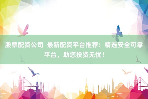股票配资公司  最新配资平台推荐：精选安全可靠平台，助您投资无忧！