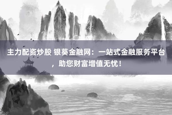 主力配资炒股 银葵金融网：一站式金融服务平台，助您财富增值无忧！