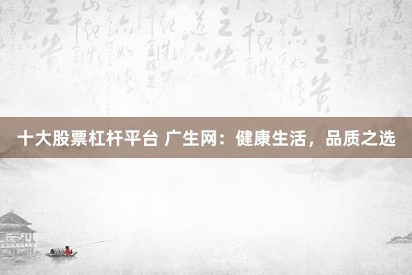 十大股票杠杆平台 广生网：健康生活，品质之选