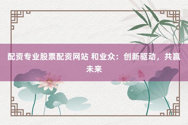 配资专业股票配资网站 和业众：创新驱动，共赢未来
