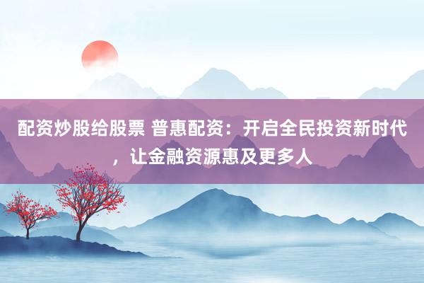 配资炒股给股票 普惠配资：开启全民投资新时代，让金融资源惠及更多人