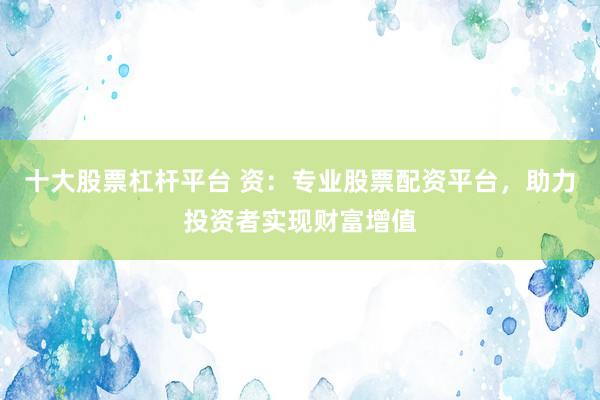 十大股票杠杆平台 资：专业股票配资平台，助力投资者实现财富增值