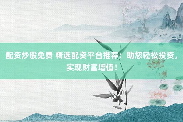 配资炒股免费 精选配资平台推荐：助您轻松投资，实现财富增值！