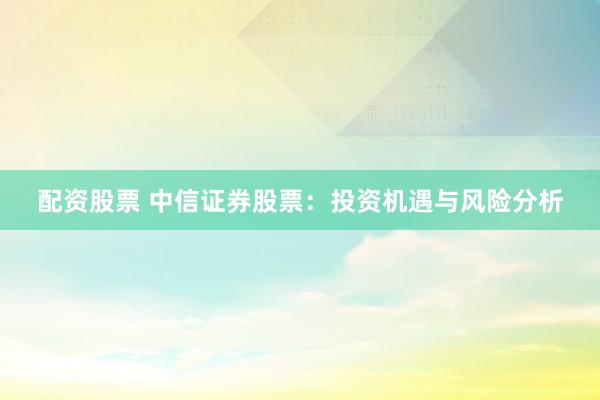 配资股票 中信证券股票：投资机遇与风险分析