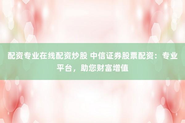 配资专业在线配资炒股 中信证券股票配资：专业平台，助您财富增值