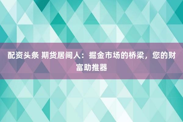 配资头条 期货居间人：掘金市场的桥梁，您的财富助推器