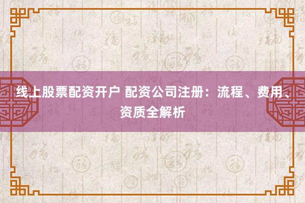 线上股票配资开户 配资公司注册：流程、费用、资质全解析