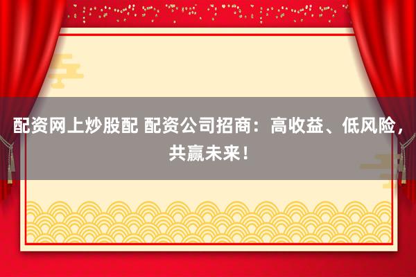 配资网上炒股配 配资公司招商：高收益、低风险，共赢未来！