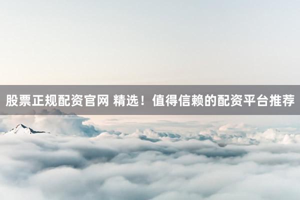 股票正规配资官网 精选！值得信赖的配资平台推荐