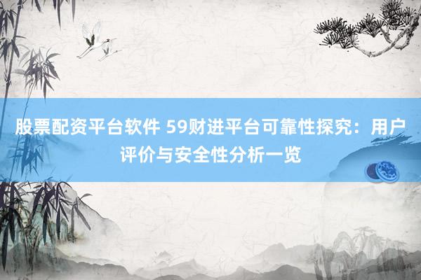 股票配资平台软件 59财进平台可靠性探究：用户评价与安全性分析一览