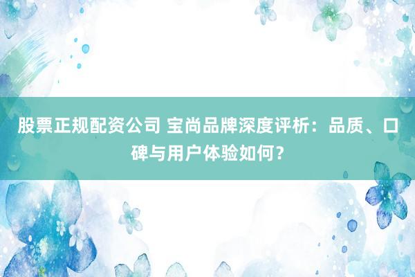 股票正规配资公司 宝尚品牌深度评析：品质、口碑与用户体验如何？