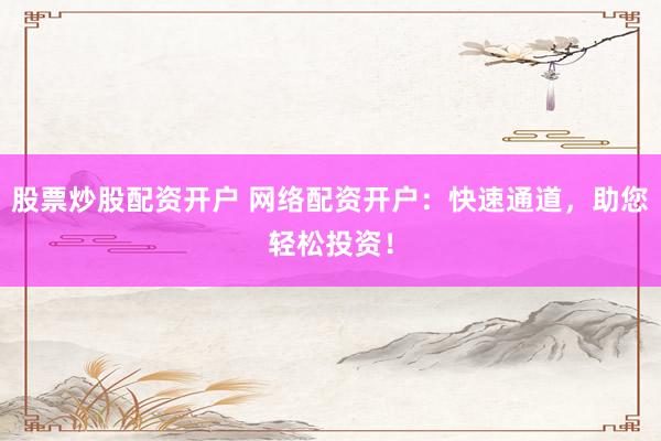股票炒股配资开户 网络配资开户：快速通道，助您轻松投资！