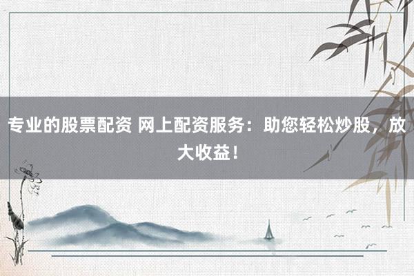 专业的股票配资 网上配资服务：助您轻松炒股，放大收益！