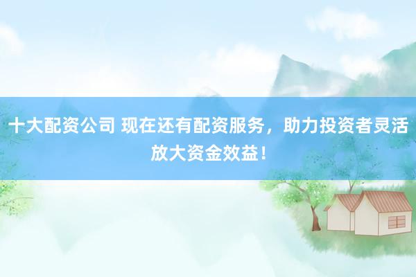 十大配资公司 现在还有配资服务，助力投资者灵活放大资金效益！