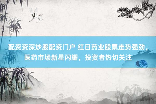 配资资深炒股配资门户 红日药业股票走势强劲，医药市场新星闪耀，投资者热切关注
