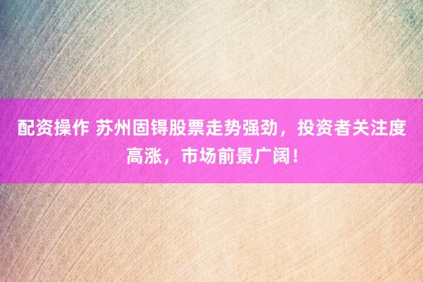 配资操作 苏州固锝股票走势强劲，投资者关注度高涨，市场前景广阔！