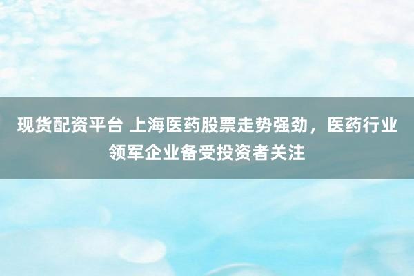 现货配资平台 上海医药股票走势强劲，医药行业领军企业备受投资者关注