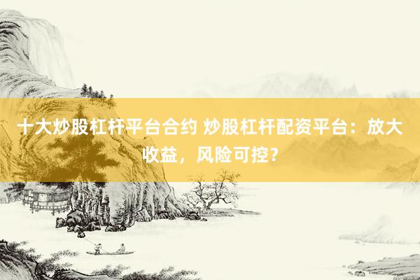 十大炒股杠杆平台合约 炒股杠杆配资平台：放大收益，风险可控？