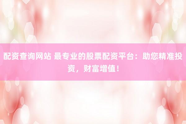配资查询网站 最专业的股票配资平台：助您精准投资，财富增值！